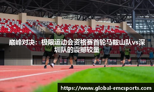 巅峰对决：极限运动会资格赛首轮马鞍山队vs深圳队的震撼较量
